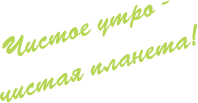 Чистое утро — чистая планета!